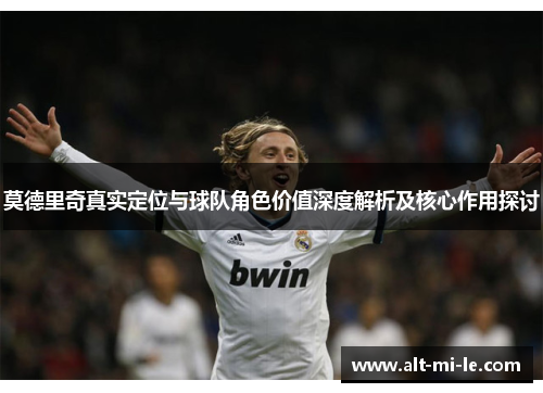 莫德里奇真实定位与球队角色价值深度解析及核心作用探讨