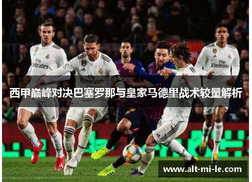 西甲巅峰对决巴塞罗那与皇家马德里战术较量解析 西甲巅峰对决巴塞罗那与皇家马德里战术较量解析