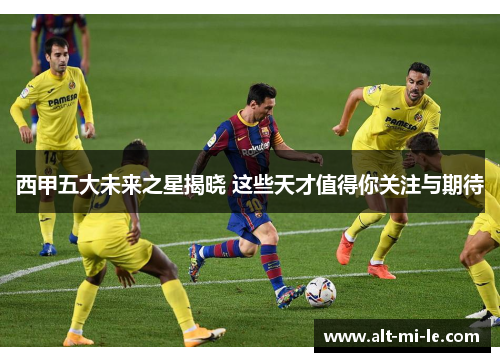 西甲五大未来之星揭晓 这些天才值得你关注与期待