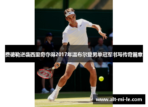 费德勒逆袭西里奇夺得2017年温布尔登男单冠军书写传奇篇章