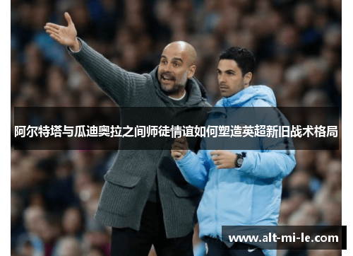 阿尔特塔与瓜迪奥拉之间师徒情谊如何塑造英超新旧战术格局