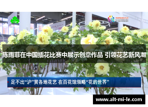 陈雨菲在中国插花比赛中展示创意作品 引领花艺新风潮 陈雨菲在中国插花比赛中展示创意作品 引领花艺新风潮