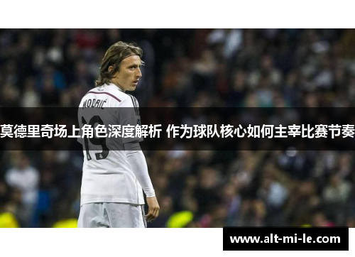 莫德里奇场上角色深度解析 作为球队核心如何主宰比赛节奏 莫德里奇场上角色深度解析 作为球队核心如何主宰比赛节奏
