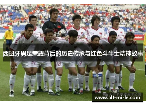 西班牙男足荣耀背后的历史传承与红色斗牛士精神故事 西班牙男足荣耀背后的历史传承与红色斗牛士精神故事