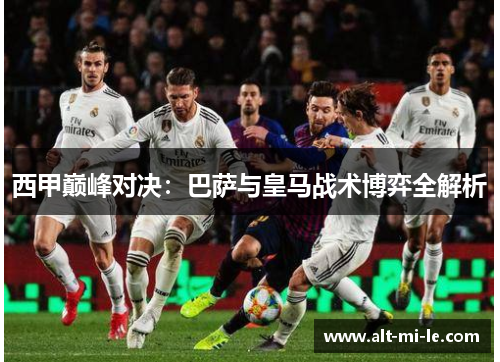 西甲巅峰对决:巴萨与皇马战术博弈全解析 西甲巅峰对决:巴萨与皇马战术博弈全解析