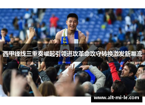 西甲锋线三重奏崛起引领进攻革命攻守转换激发新潮流 西甲锋线三重奏崛起引领进攻革命攻守转换激发新潮流