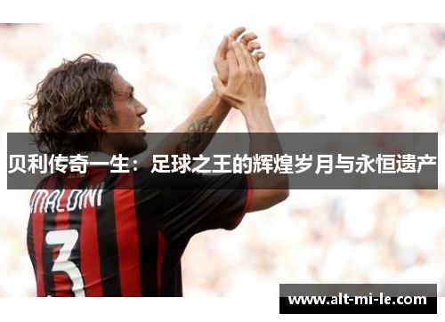 贝利传奇一生:足球之王的辉煌岁月与永恒遗产 贝利传奇一生:足球之王的辉煌岁月与永恒遗产