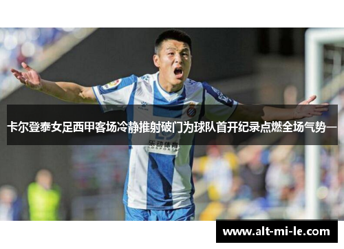 卡尔登泰女足西甲客场冷静推射破门为球队首开纪录点燃全场气势一 卡尔登泰女足西甲客场冷静推射破门为球队首开纪录点燃全场气势一
