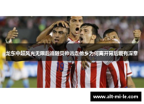 龙东中超风光无限后追随贝帅远走他乡为何离开背后藏有深意 龙东中超风光无限后追随贝帅远走他乡为何离开背后藏有深意