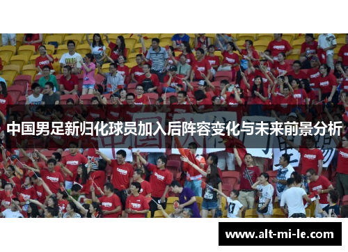 中国男足新归化球员加入后阵容变化与未来前景分析