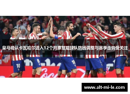 皇马确认卡瓦哈尔进入12个月康复期球队防线调整与赛季走势受关注